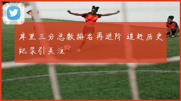 库里三分总数排名再进阶 追赶历史纪录引关注