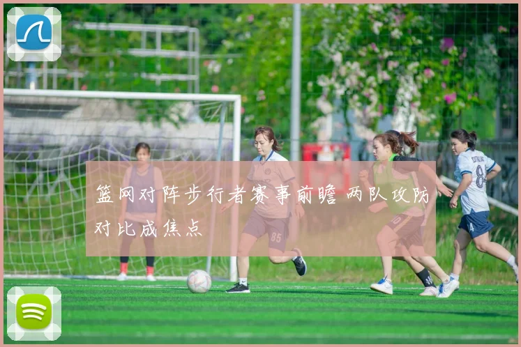 篮网对阵步行者赛事前瞻 两队攻防对比成焦点