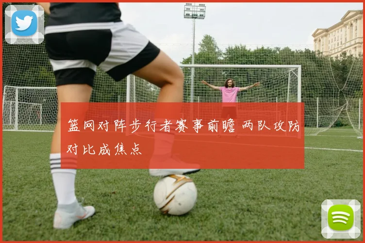 篮网对阵步行者赛事前瞻 两队攻防对比成焦点