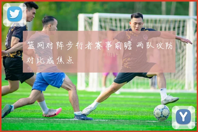 篮网对阵步行者赛事前瞻 两队攻防对比成焦点
