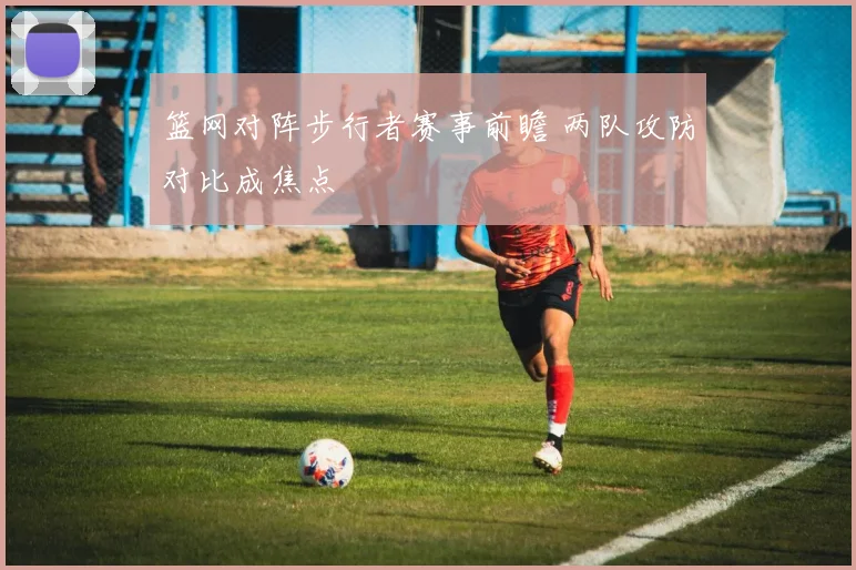 篮网对阵步行者赛事前瞻 两队攻防对比成焦点