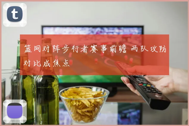 篮网对阵步行者赛事前瞻 两队攻防对比成焦点