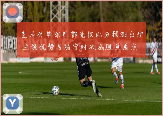 皇马对毕尔巴鄂竞技比分预测出炉 主场优势与防守对决成胜负看点