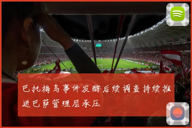 巴托梅乌事件发酵后续调查持续推进巴萨管理层承压