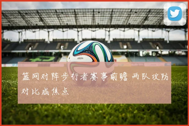 篮网对阵步行者赛事前瞻 两队攻防对比成焦点