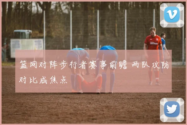 篮网对阵步行者赛事前瞻 两队攻防对比成焦点