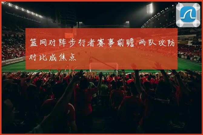 篮网对阵步行者赛事前瞻 两队攻防对比成焦点