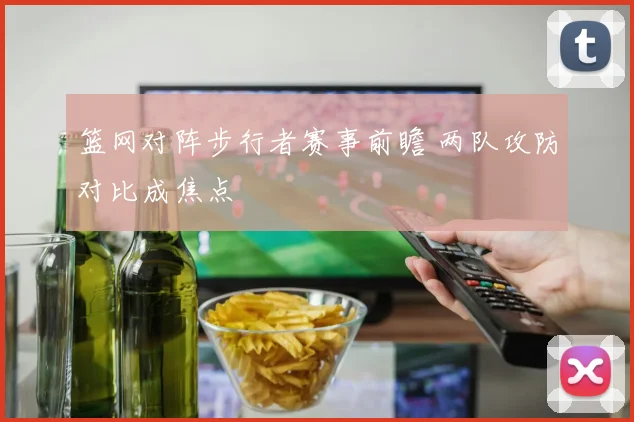篮网对阵步行者赛事前瞻 两队攻防对比成焦点