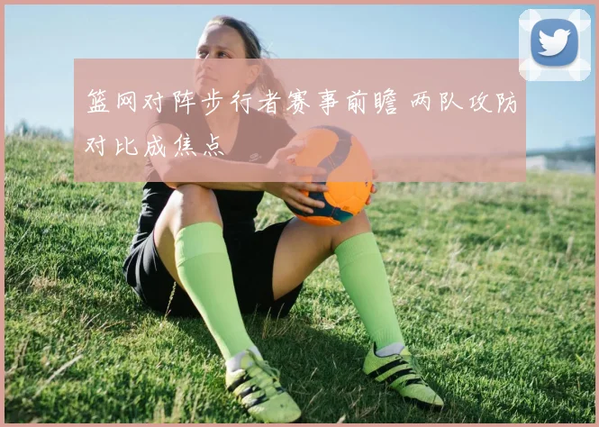 篮网对阵步行者赛事前瞻 两队攻防对比成焦点