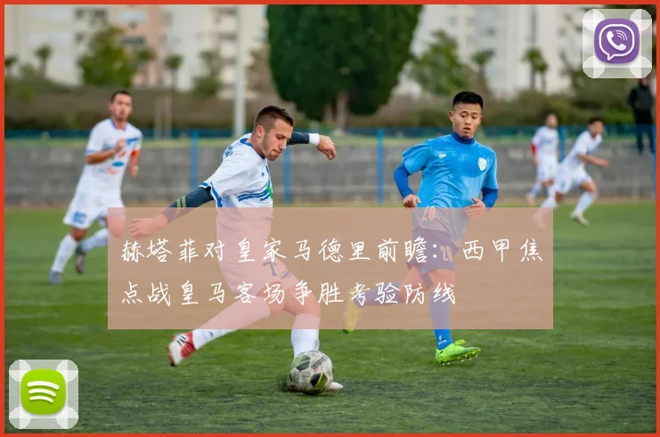 赫塔菲对皇家马德里前瞻：西甲焦点战皇马客场争胜考验防线