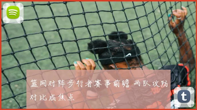 篮网对阵步行者赛事前瞻 两队攻防对比成焦点