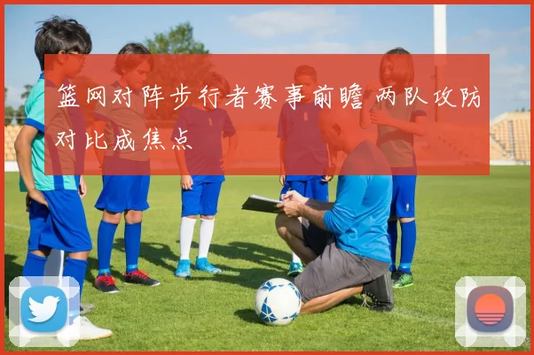 篮网对阵步行者赛事前瞻 两队攻防对比成焦点