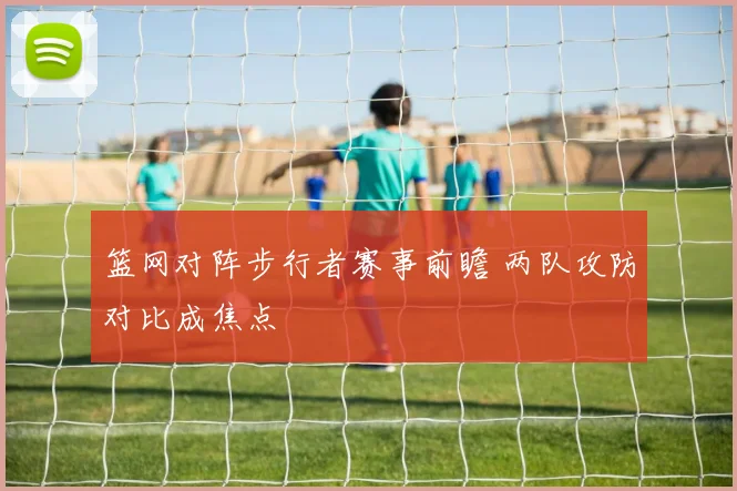 篮网对阵步行者赛事前瞻 两队攻防对比成焦点