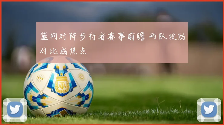 篮网对阵步行者赛事前瞻 两队攻防对比成焦点