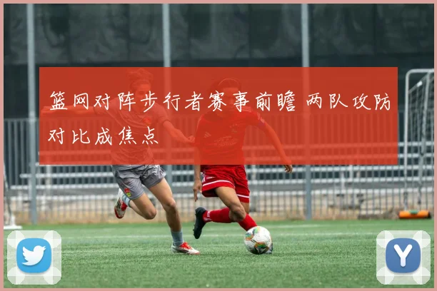 篮网对阵步行者赛事前瞻 两队攻防对比成焦点