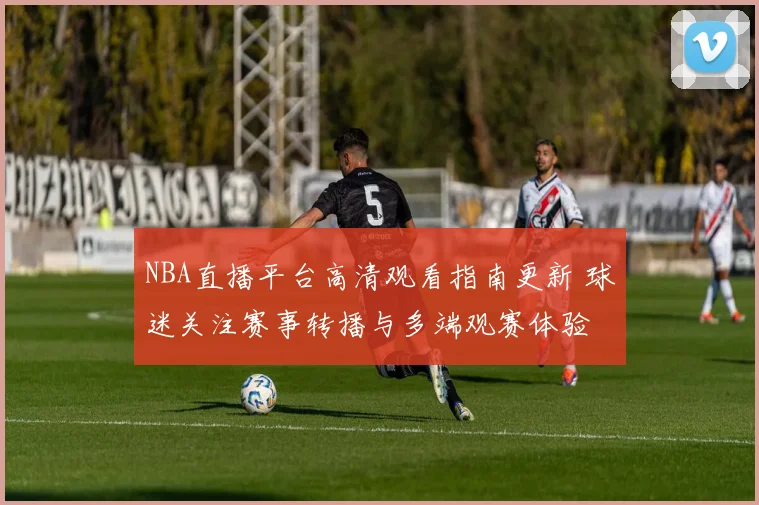NBA直播平台高清观看指南更新 球迷关注赛事转播与多端观赛体验