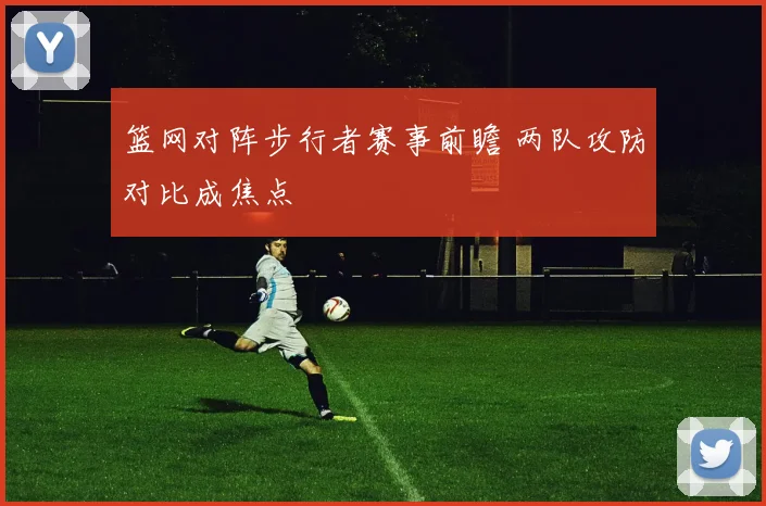 篮网对阵步行者赛事前瞻 两队攻防对比成焦点