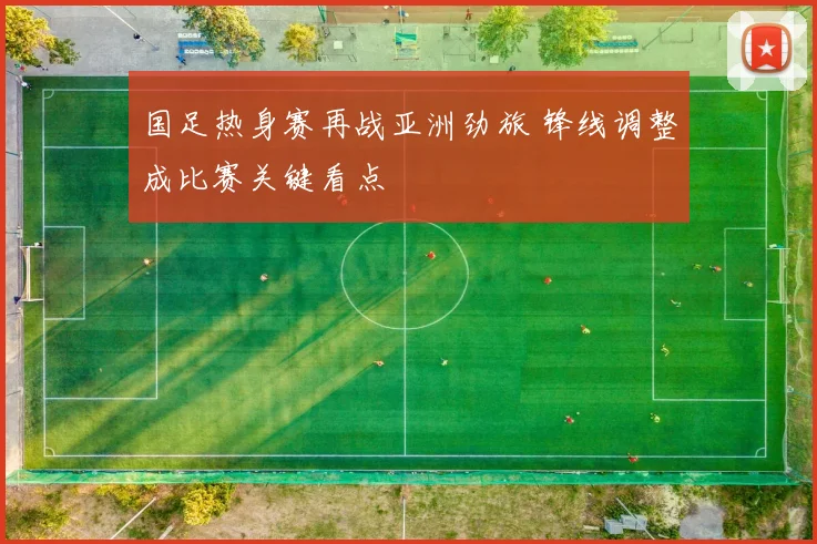 国足热身赛再战亚洲劲旅 锋线调整成比赛关键看点