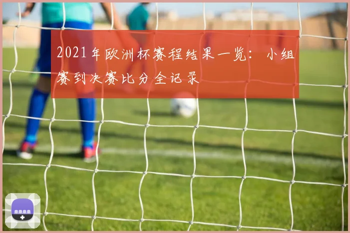 2021年欧洲杯赛程结果一览：小组赛到决赛比分全记录