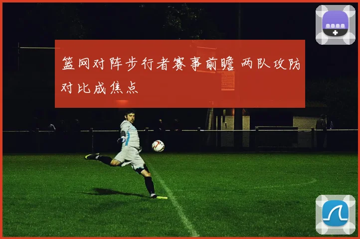 篮网对阵步行者赛事前瞻 两队攻防对比成焦点