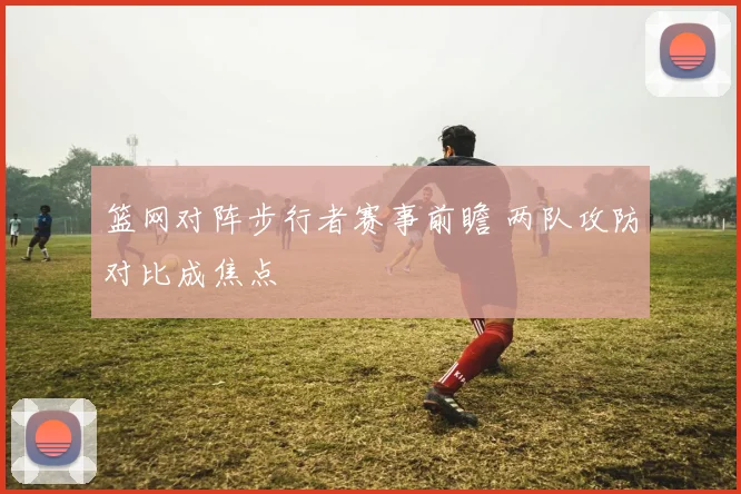 篮网对阵步行者赛事前瞻 两队攻防对比成焦点