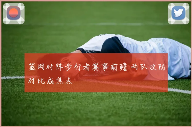 篮网对阵步行者赛事前瞻 两队攻防对比成焦点