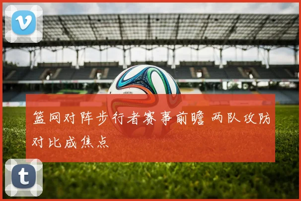 篮网对阵步行者赛事前瞻 两队攻防对比成焦点