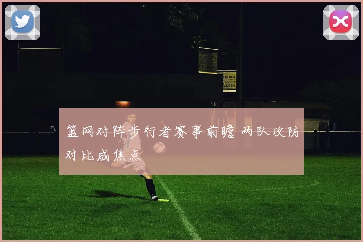 篮网对阵步行者赛事前瞻 两队攻防对比成焦点