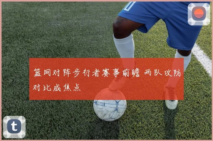篮网对阵步行者赛事前瞻 两队攻防对比成焦点