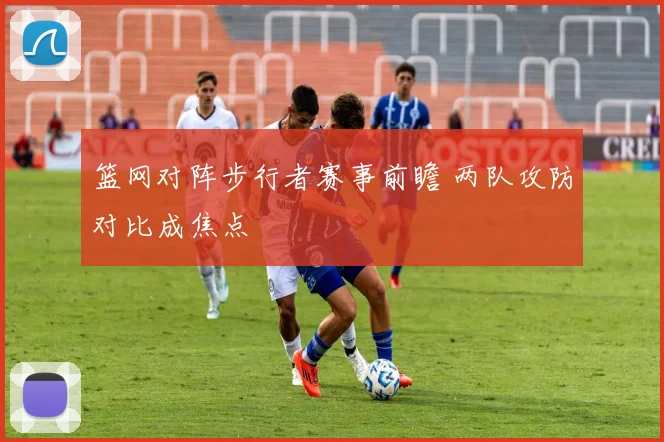 篮网对阵步行者赛事前瞻 两队攻防对比成焦点