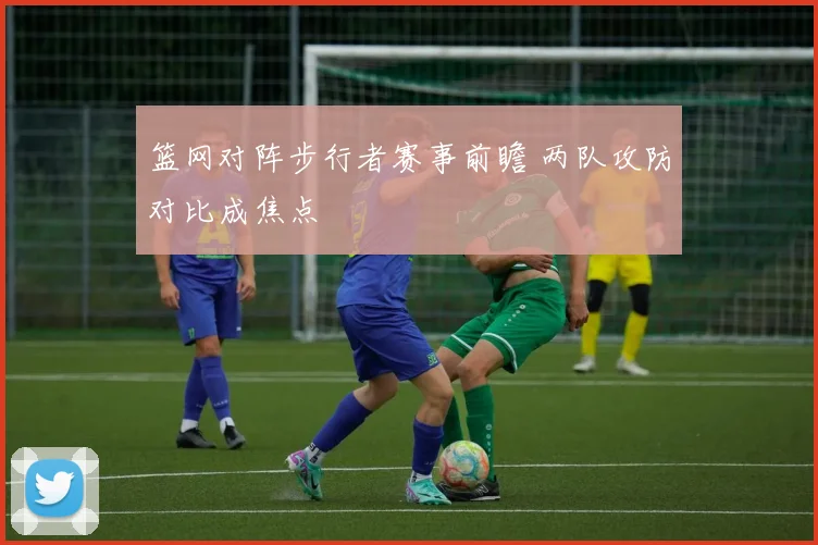 篮网对阵步行者赛事前瞻 两队攻防对比成焦点