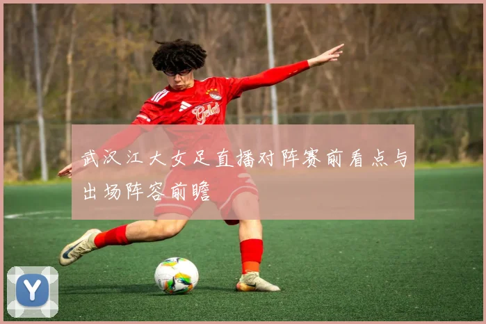 武汉江大女足直播对阵赛前看点与出场阵容前瞻