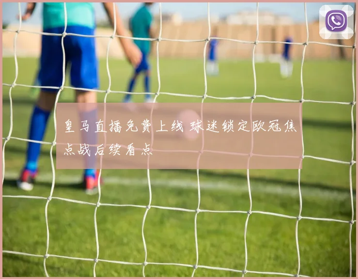 皇马直播免费上线 球迷锁定欧冠焦点战后续看点