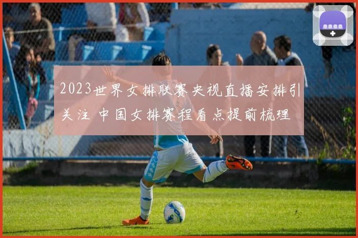 2023世界女排联赛央视直播安排引关注 中国女排赛程看点提前梳理