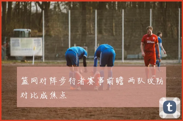 篮网对阵步行者赛事前瞻 两队攻防对比成焦点