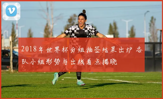 2018年世界杯分组抽签结果出炉 各队小组形势与出线看点揭晓