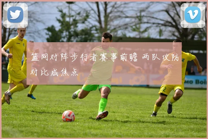 篮网对阵步行者赛事前瞻 两队攻防对比成焦点