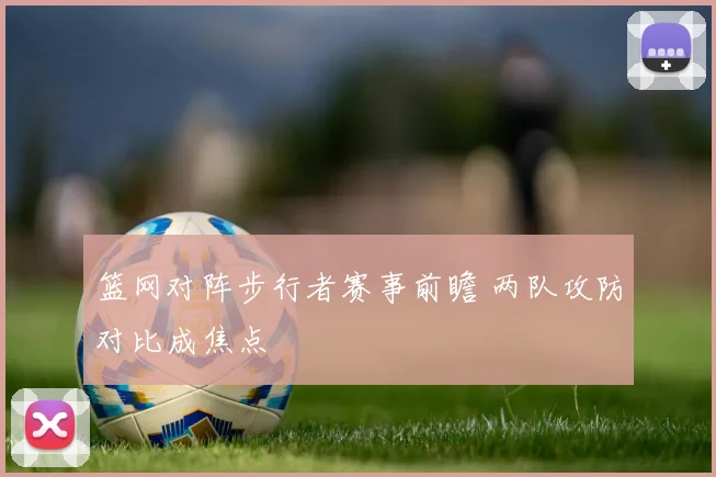 篮网对阵步行者赛事前瞻 两队攻防对比成焦点