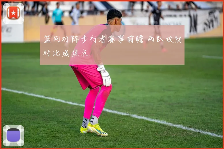 篮网对阵步行者赛事前瞻 两队攻防对比成焦点