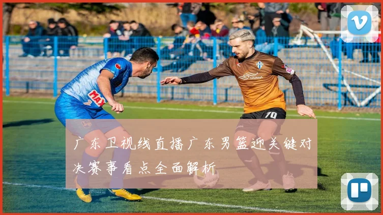 广东卫视线直播广东男篮迎关键对决赛事看点全面解析