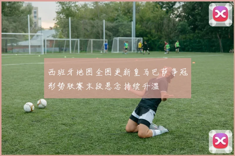 西班牙地图全图更新皇马巴萨争冠形势联赛末段悬念持续升温