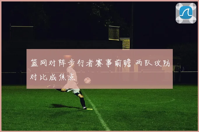 篮网对阵步行者赛事前瞻 两队攻防对比成焦点