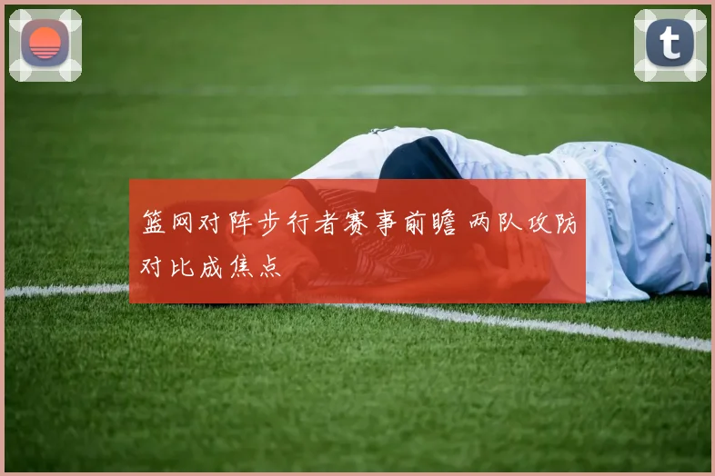 篮网对阵步行者赛事前瞻 两队攻防对比成焦点