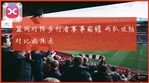 篮网对阵步行者赛事前瞻 两队攻防对比成焦点