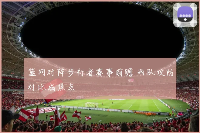 篮网对阵步行者赛事前瞻 两队攻防对比成焦点