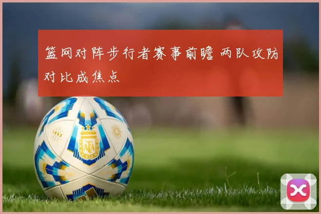 篮网对阵步行者赛事前瞻 两队攻防对比成焦点