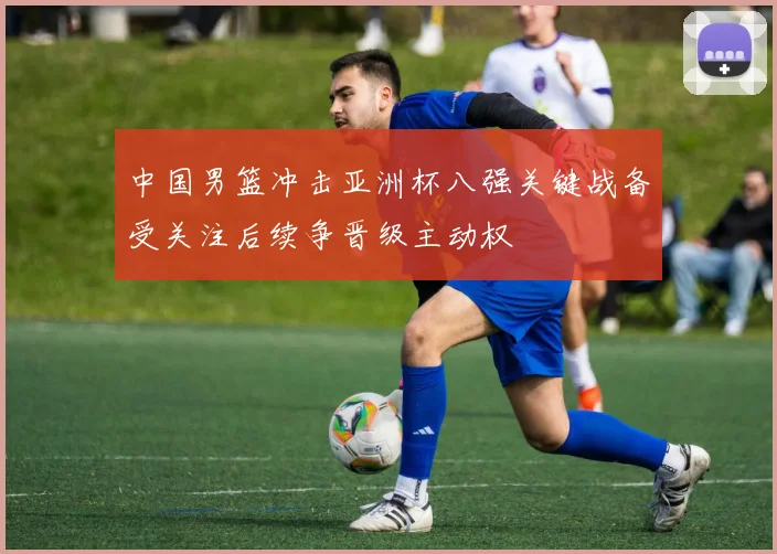 中国男篮冲击亚洲杯八强关键战备受关注后续争晋级主动权