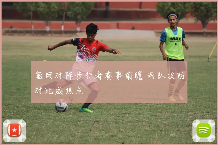 篮网对阵步行者赛事前瞻 两队攻防对比成焦点