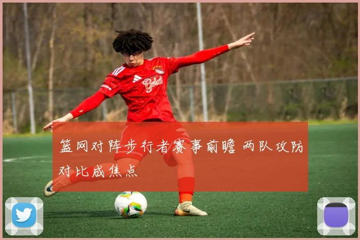 篮网对阵步行者赛事前瞻 两队攻防对比成焦点