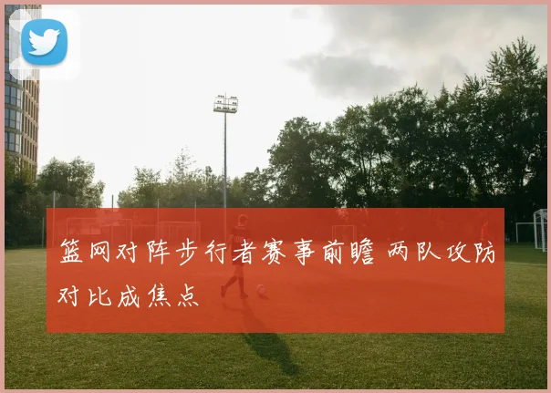 篮网对阵步行者赛事前瞻 两队攻防对比成焦点